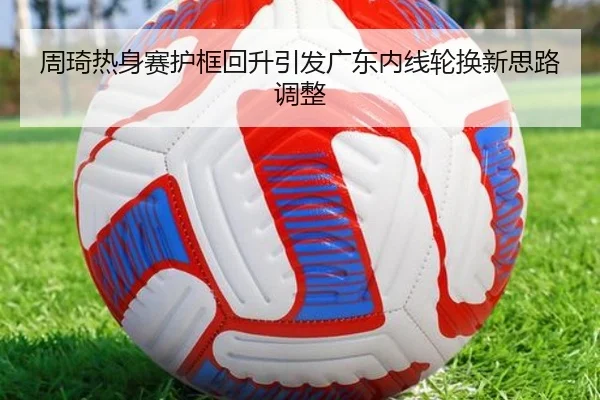 周琦热身赛护框回升引发广东内线轮换新思路调整