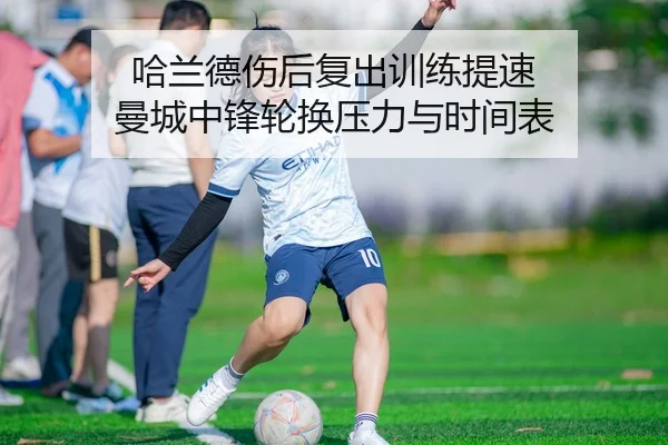 哈兰德伤后复出训练提速 曼城中锋轮换压力与时间表
